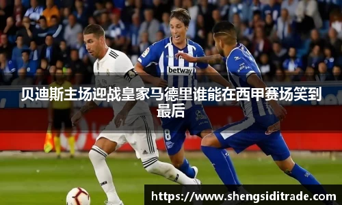 贝迪斯主场迎战皇家马德里谁能在西甲赛场笑到最后